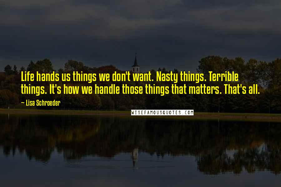 Lisa Schroeder Quotes: Life hands us things we don't want. Nasty things. Terrible things. It's how we handle those things that matters. That's all.