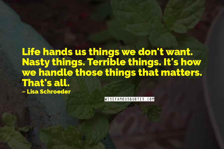 Lisa Schroeder Quotes: Life hands us things we don't want. Nasty things. Terrible things. It's how we handle those things that matters. That's all.