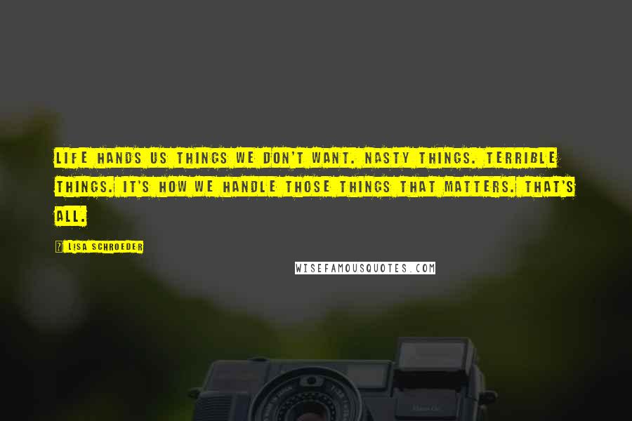 Lisa Schroeder Quotes: Life hands us things we don't want. Nasty things. Terrible things. It's how we handle those things that matters. That's all.