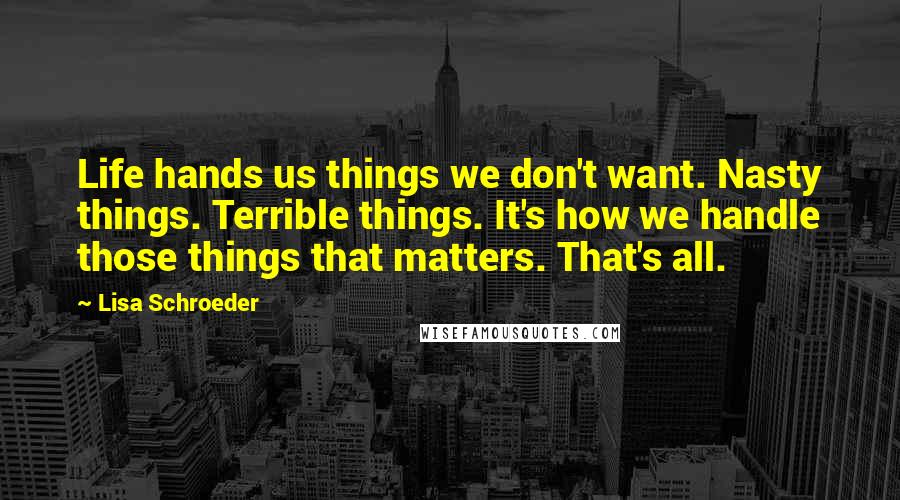 Lisa Schroeder Quotes: Life hands us things we don't want. Nasty things. Terrible things. It's how we handle those things that matters. That's all.