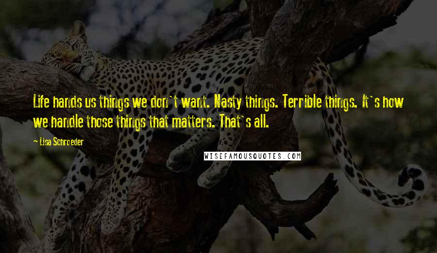 Lisa Schroeder Quotes: Life hands us things we don't want. Nasty things. Terrible things. It's how we handle those things that matters. That's all.