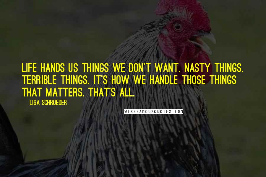 Lisa Schroeder Quotes: Life hands us things we don't want. Nasty things. Terrible things. It's how we handle those things that matters. That's all.