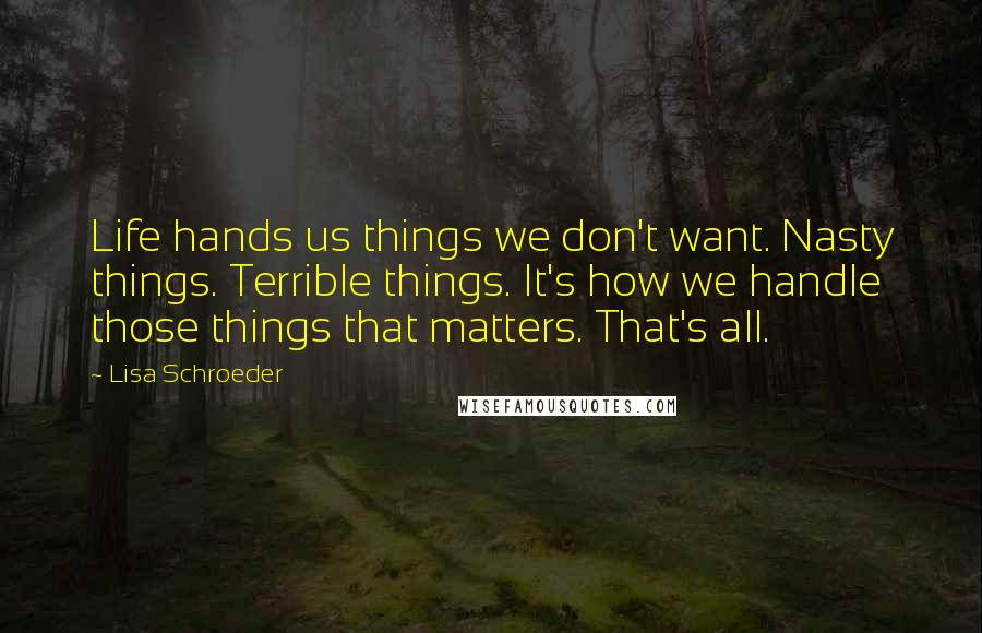 Lisa Schroeder Quotes: Life hands us things we don't want. Nasty things. Terrible things. It's how we handle those things that matters. That's all.