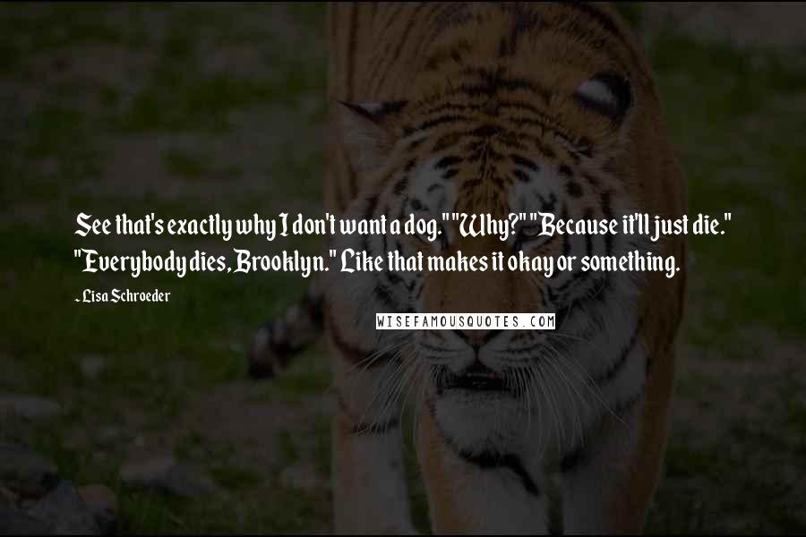 Lisa Schroeder Quotes: See that's exactly why I don't want a dog." "Why?" "Because it'll just die." "Everybody dies, Brooklyn." Like that makes it okay or something.