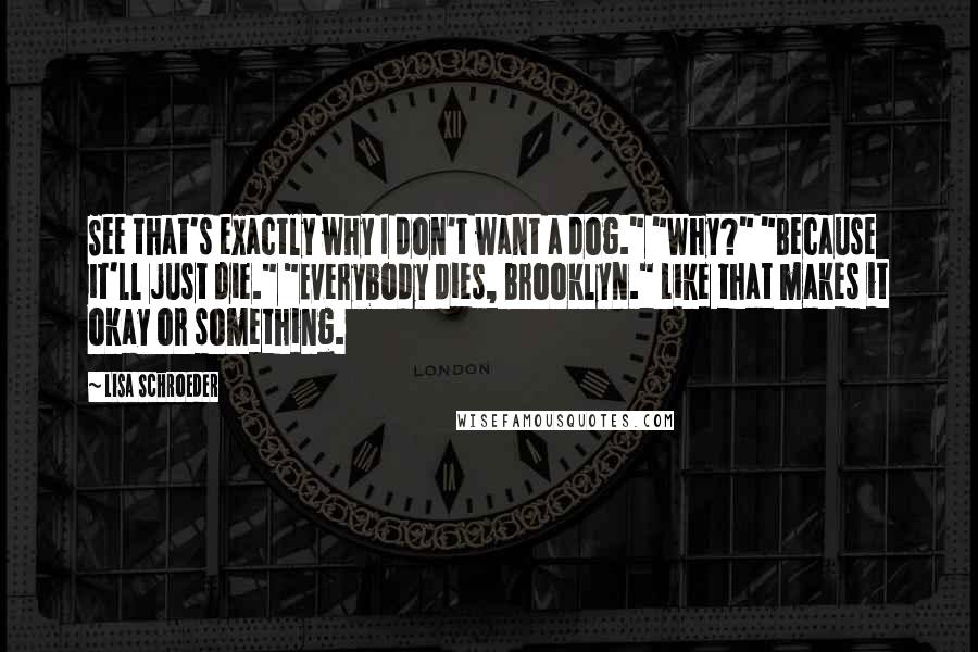 Lisa Schroeder Quotes: See that's exactly why I don't want a dog." "Why?" "Because it'll just die." "Everybody dies, Brooklyn." Like that makes it okay or something.