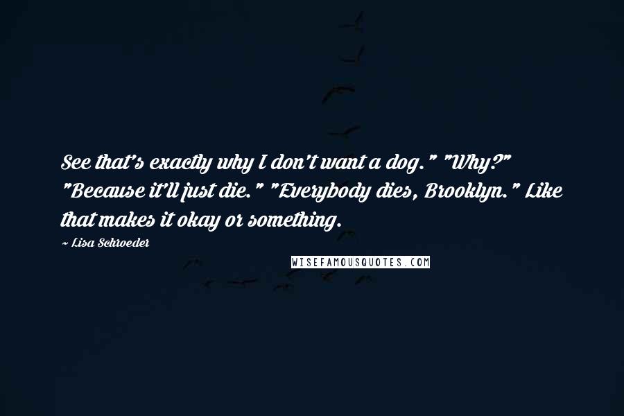 Lisa Schroeder Quotes: See that's exactly why I don't want a dog." "Why?" "Because it'll just die." "Everybody dies, Brooklyn." Like that makes it okay or something.