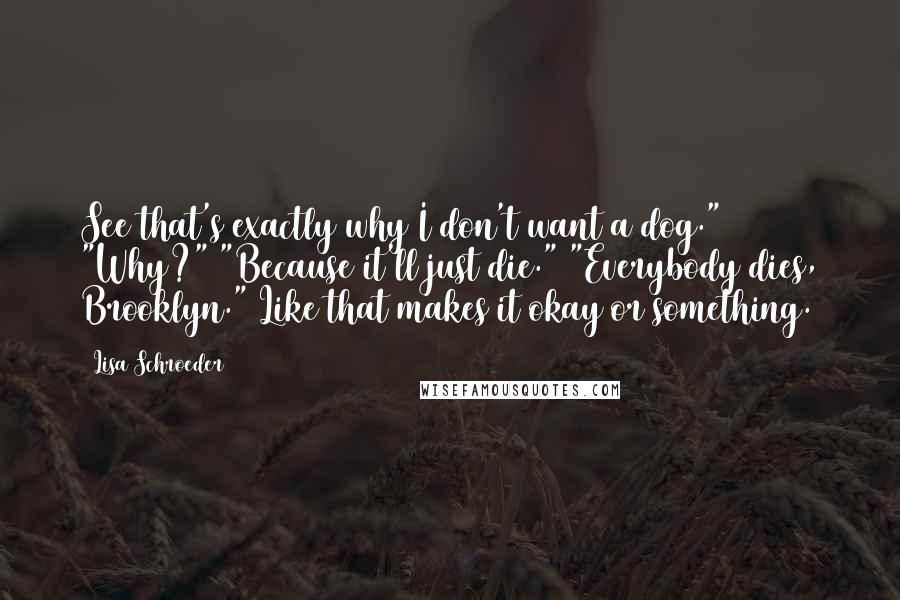 Lisa Schroeder Quotes: See that's exactly why I don't want a dog." "Why?" "Because it'll just die." "Everybody dies, Brooklyn." Like that makes it okay or something.