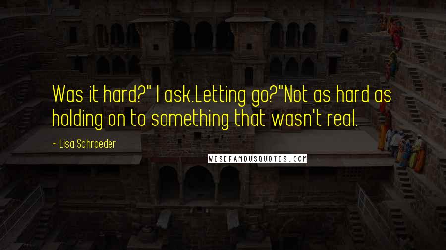 Lisa Schroeder Quotes: Was it hard?" I ask.Letting go?"Not as hard as holding on to something that wasn't real.