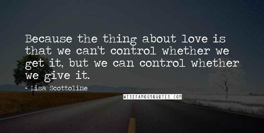 Lisa Scottoline Quotes: Because the thing about love is that we can't control whether we get it, but we can control whether we give it.