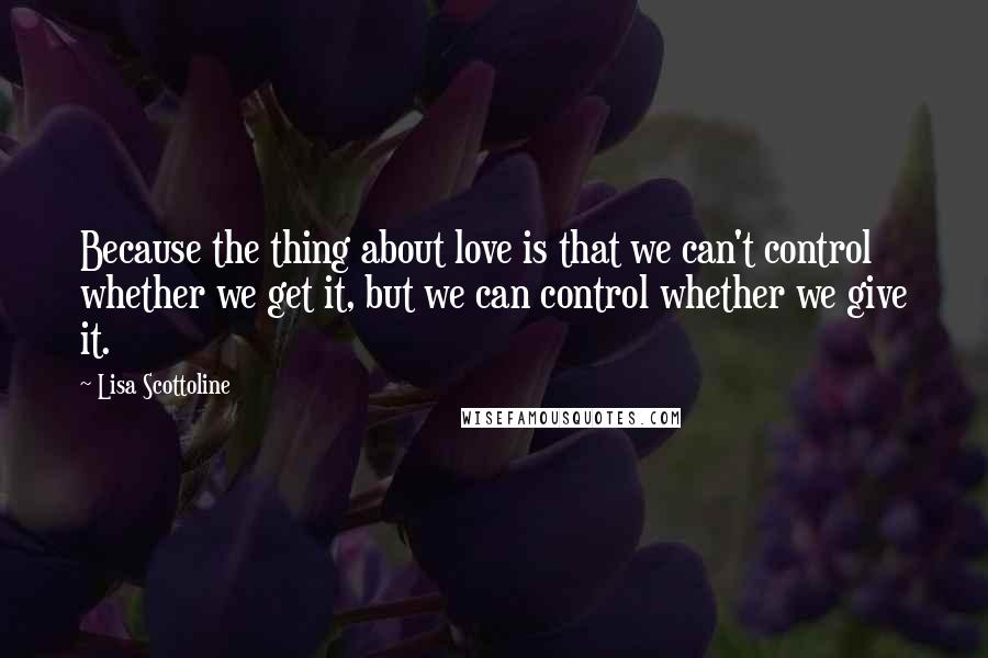 Lisa Scottoline Quotes: Because the thing about love is that we can't control whether we get it, but we can control whether we give it.