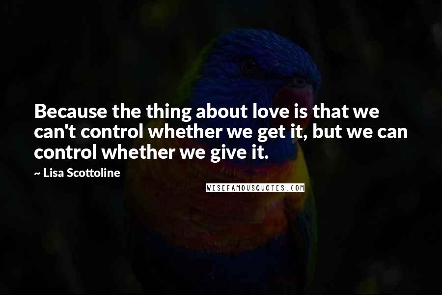 Lisa Scottoline Quotes: Because the thing about love is that we can't control whether we get it, but we can control whether we give it.