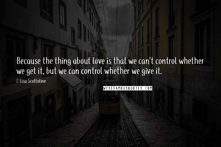Lisa Scottoline Quotes: Because the thing about love is that we can't control whether we get it, but we can control whether we give it.