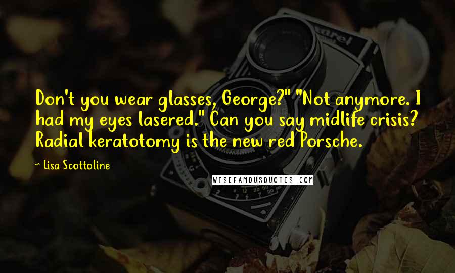 Lisa Scottoline Quotes: Don't you wear glasses, George?" "Not anymore. I had my eyes lasered." Can you say midlife crisis? Radial keratotomy is the new red Porsche.