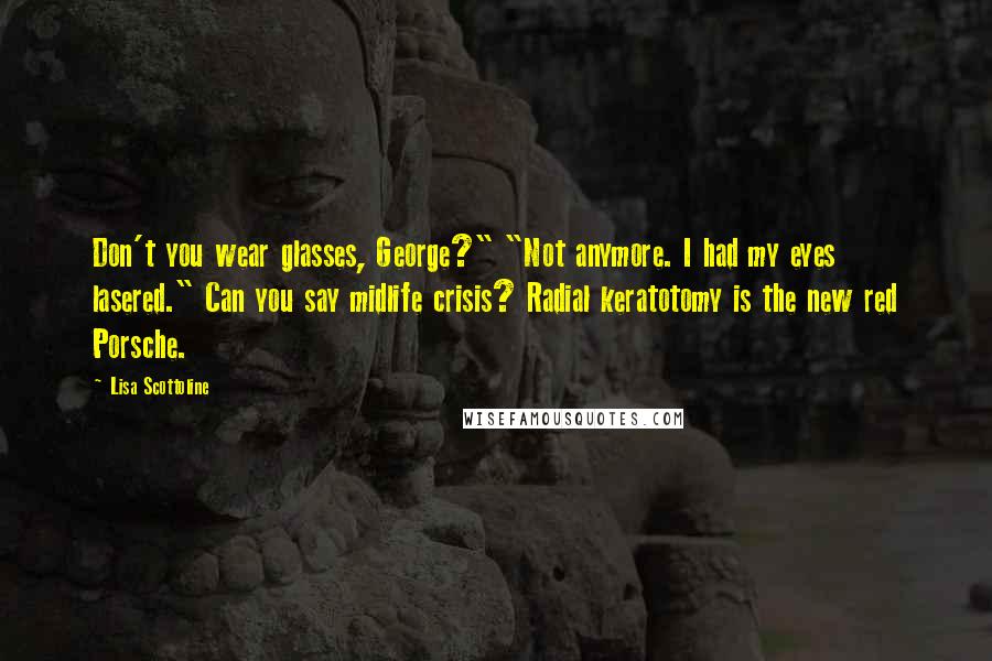 Lisa Scottoline Quotes: Don't you wear glasses, George?" "Not anymore. I had my eyes lasered." Can you say midlife crisis? Radial keratotomy is the new red Porsche.