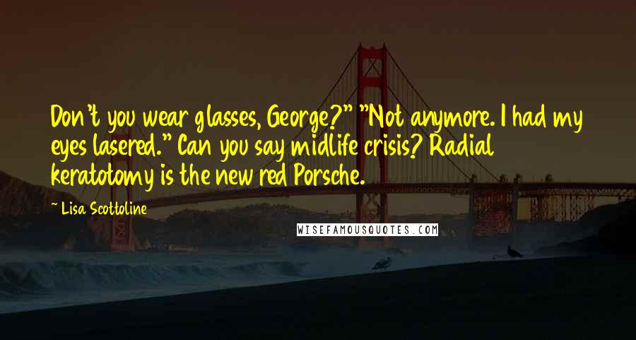 Lisa Scottoline Quotes: Don't you wear glasses, George?" "Not anymore. I had my eyes lasered." Can you say midlife crisis? Radial keratotomy is the new red Porsche.