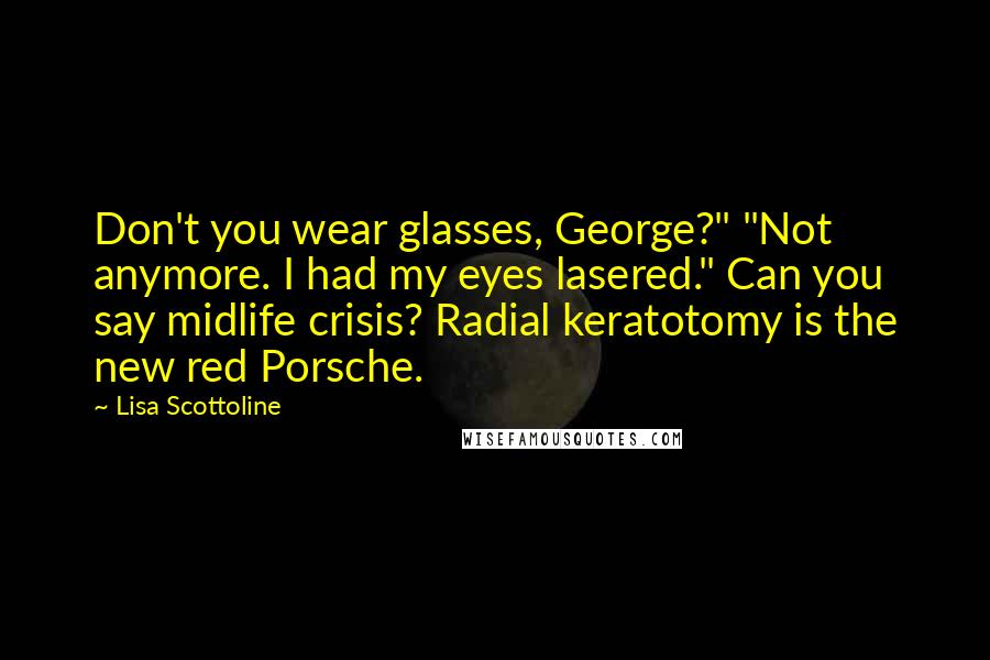 Lisa Scottoline Quotes: Don't you wear glasses, George?" "Not anymore. I had my eyes lasered." Can you say midlife crisis? Radial keratotomy is the new red Porsche.