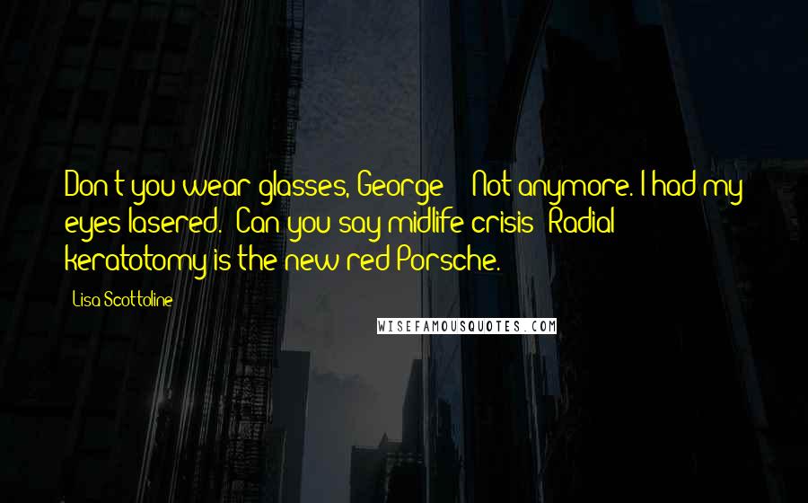 Lisa Scottoline Quotes: Don't you wear glasses, George?" "Not anymore. I had my eyes lasered." Can you say midlife crisis? Radial keratotomy is the new red Porsche.