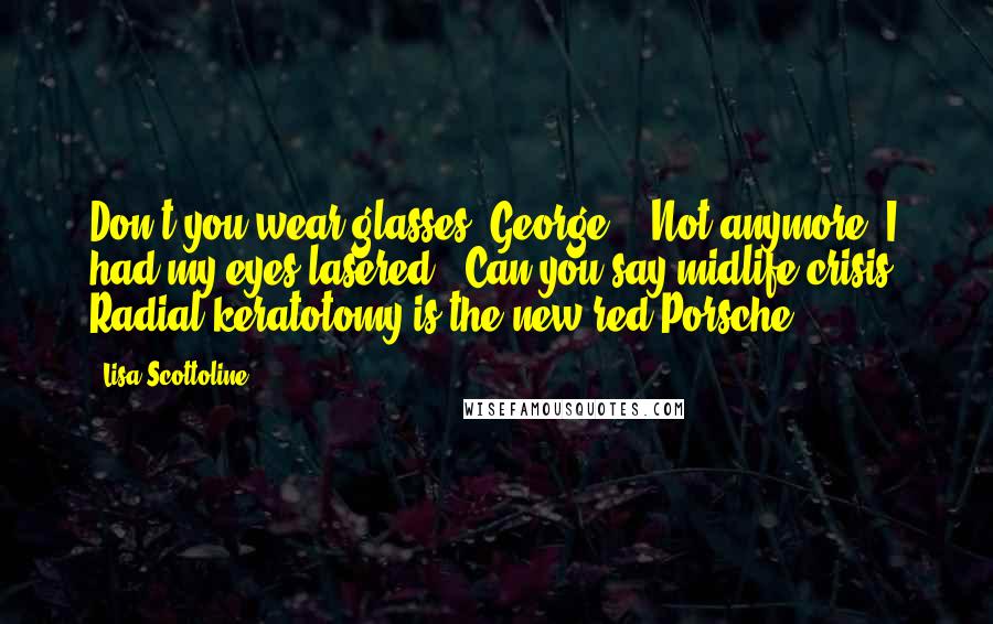 Lisa Scottoline Quotes: Don't you wear glasses, George?" "Not anymore. I had my eyes lasered." Can you say midlife crisis? Radial keratotomy is the new red Porsche.