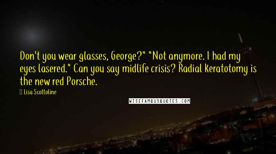 Lisa Scottoline Quotes: Don't you wear glasses, George?" "Not anymore. I had my eyes lasered." Can you say midlife crisis? Radial keratotomy is the new red Porsche.