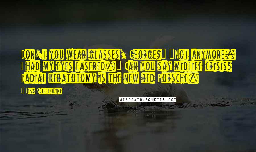 Lisa Scottoline Quotes: Don't you wear glasses, George?" "Not anymore. I had my eyes lasered." Can you say midlife crisis? Radial keratotomy is the new red Porsche.