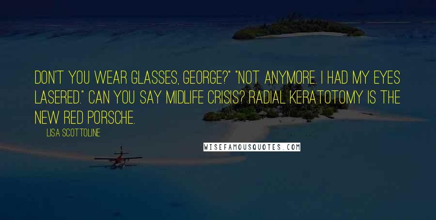 Lisa Scottoline Quotes: Don't you wear glasses, George?" "Not anymore. I had my eyes lasered." Can you say midlife crisis? Radial keratotomy is the new red Porsche.