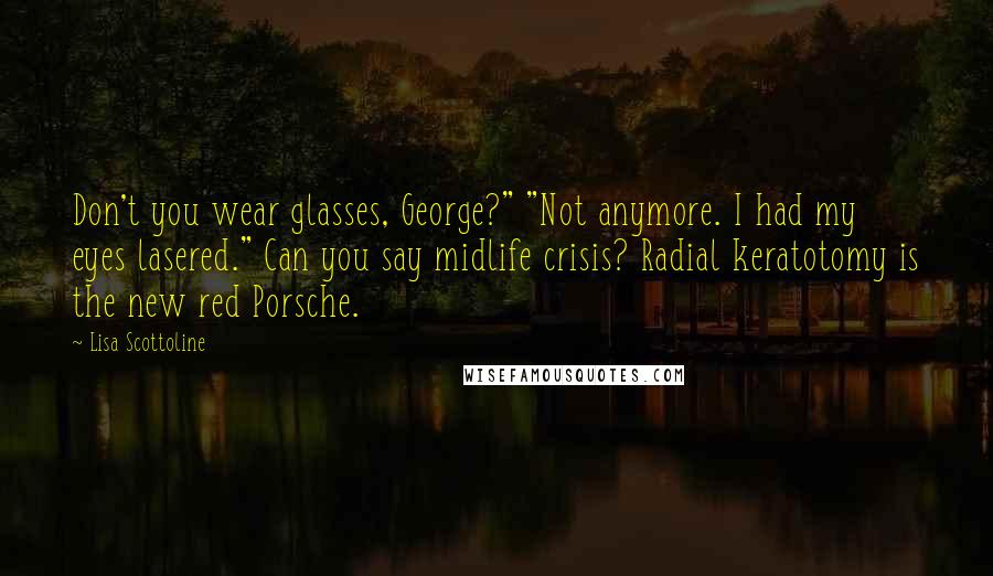 Lisa Scottoline Quotes: Don't you wear glasses, George?" "Not anymore. I had my eyes lasered." Can you say midlife crisis? Radial keratotomy is the new red Porsche.