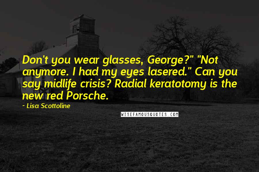 Lisa Scottoline Quotes: Don't you wear glasses, George?" "Not anymore. I had my eyes lasered." Can you say midlife crisis? Radial keratotomy is the new red Porsche.