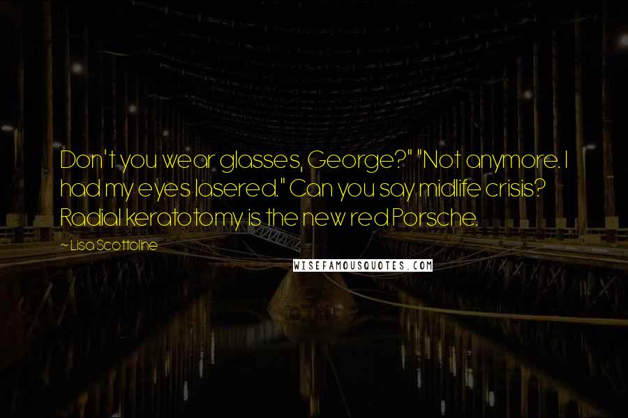 Lisa Scottoline Quotes: Don't you wear glasses, George?" "Not anymore. I had my eyes lasered." Can you say midlife crisis? Radial keratotomy is the new red Porsche.