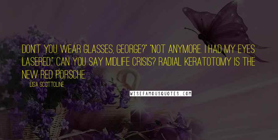 Lisa Scottoline Quotes: Don't you wear glasses, George?" "Not anymore. I had my eyes lasered." Can you say midlife crisis? Radial keratotomy is the new red Porsche.