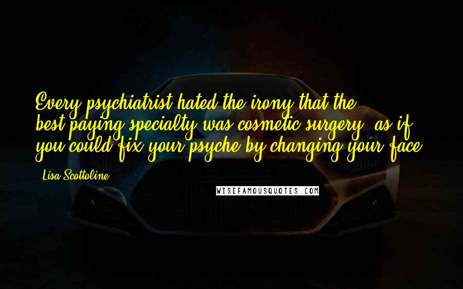Lisa Scottoline Quotes: Every psychiatrist hated the irony that the best-paying specialty was cosmetic surgery, as if you could fix your psyche by changing your face.
