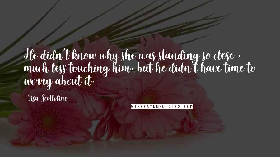 Lisa Scottoline Quotes: He didn't know why she was standing so close , much less touching him, but he didn't have time to worry about it.