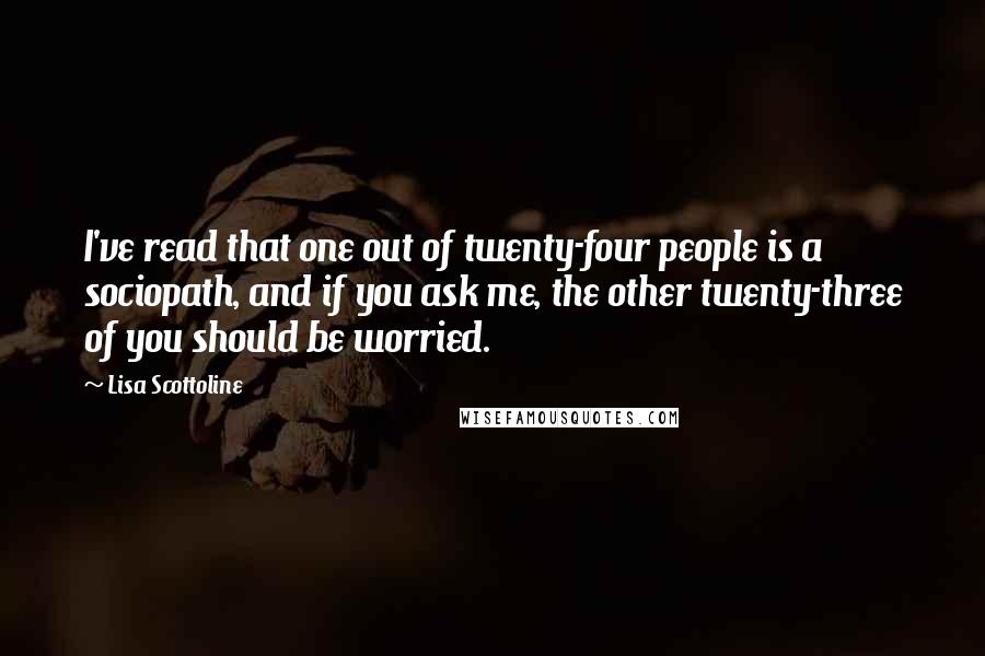 Lisa Scottoline Quotes: I've read that one out of twenty-four people is a sociopath, and if you ask me, the other twenty-three of you should be worried.