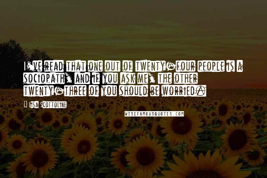 Lisa Scottoline Quotes: I've read that one out of twenty-four people is a sociopath, and if you ask me, the other twenty-three of you should be worried.
