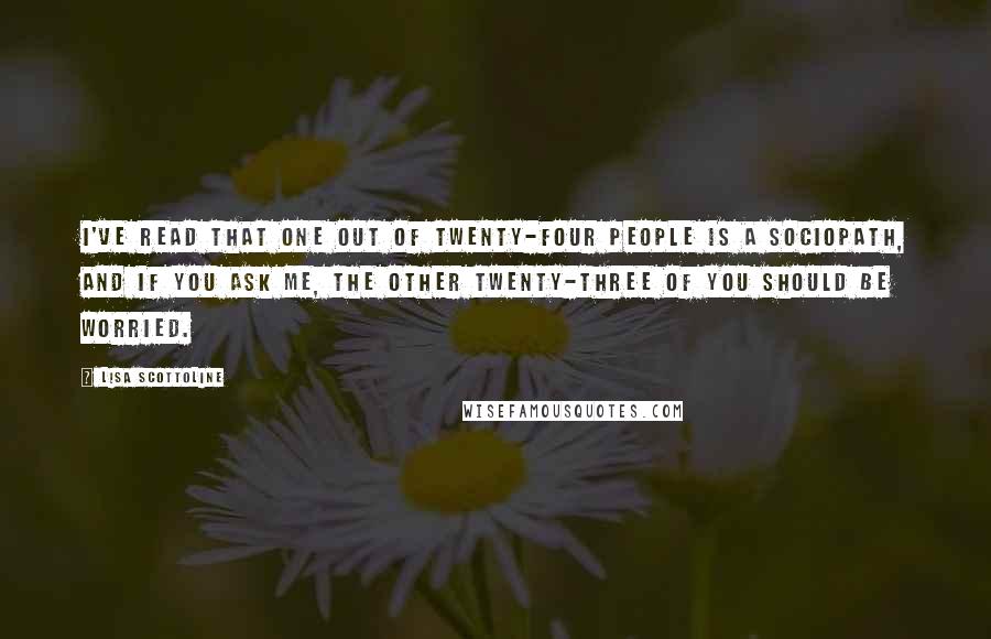 Lisa Scottoline Quotes: I've read that one out of twenty-four people is a sociopath, and if you ask me, the other twenty-three of you should be worried.
