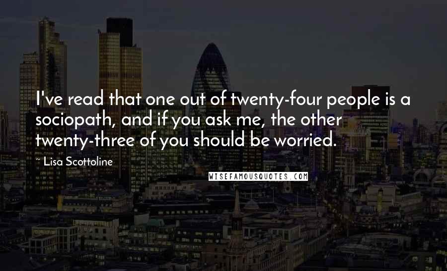 Lisa Scottoline Quotes: I've read that one out of twenty-four people is a sociopath, and if you ask me, the other twenty-three of you should be worried.