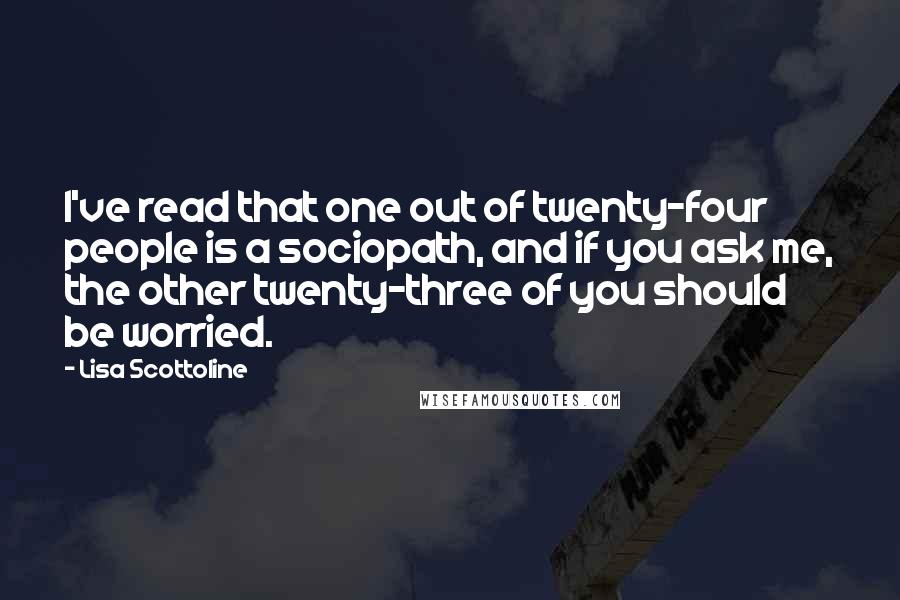 Lisa Scottoline Quotes: I've read that one out of twenty-four people is a sociopath, and if you ask me, the other twenty-three of you should be worried.