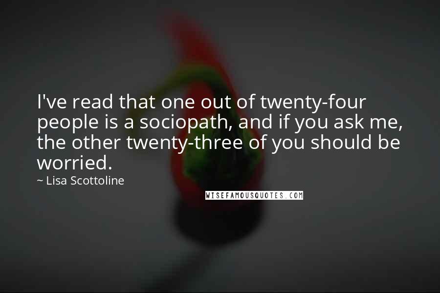 Lisa Scottoline Quotes: I've read that one out of twenty-four people is a sociopath, and if you ask me, the other twenty-three of you should be worried.