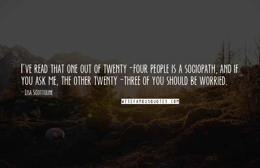 Lisa Scottoline Quotes: I've read that one out of twenty-four people is a sociopath, and if you ask me, the other twenty-three of you should be worried.