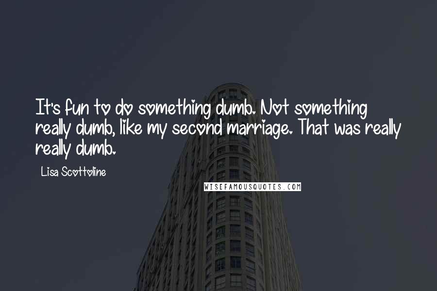 Lisa Scottoline Quotes: It's fun to do something dumb. Not something really dumb, like my second marriage. That was really really dumb.