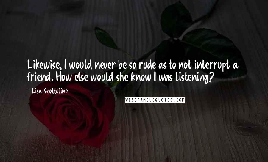 Lisa Scottoline Quotes: Likewise, I would never be so rude as to not interrupt a friend. How else would she know I was listening?