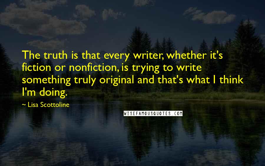 Lisa Scottoline Quotes: The truth is that every writer, whether it's fiction or nonfiction, is trying to write something truly original and that's what I think I'm doing.