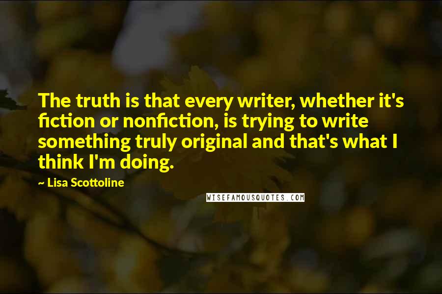 Lisa Scottoline Quotes: The truth is that every writer, whether it's fiction or nonfiction, is trying to write something truly original and that's what I think I'm doing.