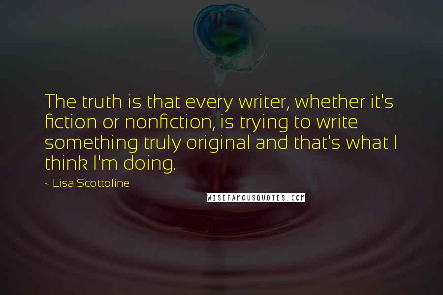 Lisa Scottoline Quotes: The truth is that every writer, whether it's fiction or nonfiction, is trying to write something truly original and that's what I think I'm doing.