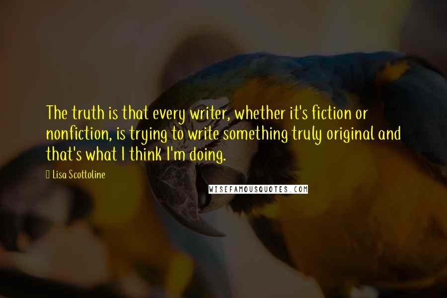 Lisa Scottoline Quotes: The truth is that every writer, whether it's fiction or nonfiction, is trying to write something truly original and that's what I think I'm doing.