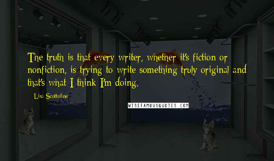 Lisa Scottoline Quotes: The truth is that every writer, whether it's fiction or nonfiction, is trying to write something truly original and that's what I think I'm doing.