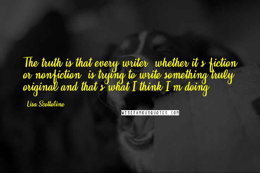 Lisa Scottoline Quotes: The truth is that every writer, whether it's fiction or nonfiction, is trying to write something truly original and that's what I think I'm doing.