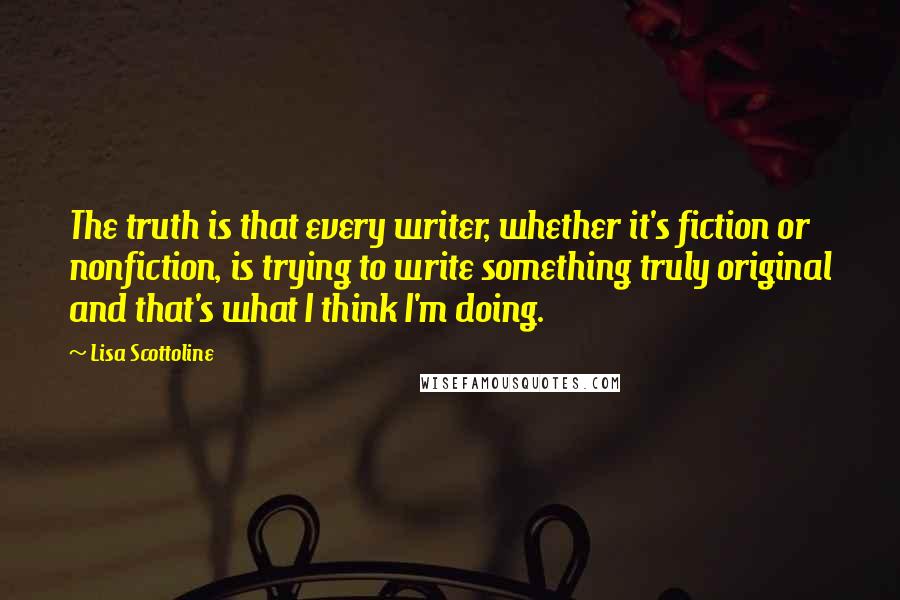 Lisa Scottoline Quotes: The truth is that every writer, whether it's fiction or nonfiction, is trying to write something truly original and that's what I think I'm doing.