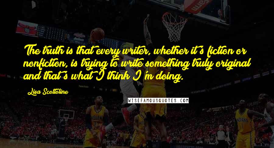 Lisa Scottoline Quotes: The truth is that every writer, whether it's fiction or nonfiction, is trying to write something truly original and that's what I think I'm doing.