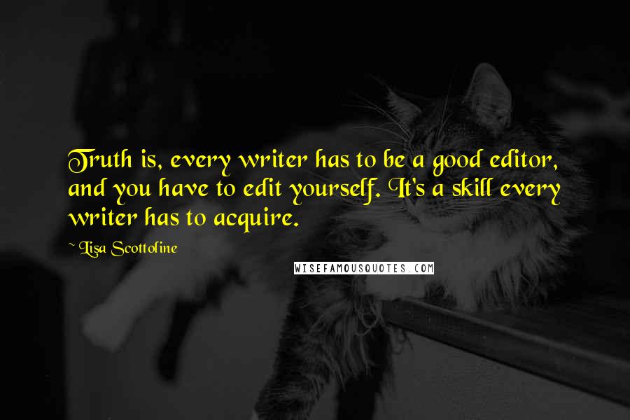 Lisa Scottoline Quotes: Truth is, every writer has to be a good editor, and you have to edit yourself. It's a skill every writer has to acquire.