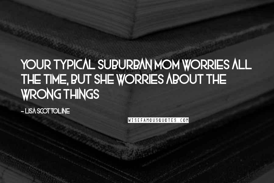 Lisa Scottoline Quotes: Your typical suburban mom worries all the time, but she worries about the wrong things